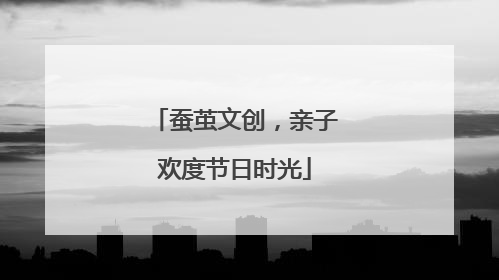 蚕茧文创，亲子欢度节日时光