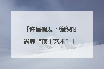 许昌假发：编织时尚界“顶上艺术”