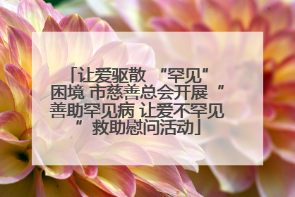 让爱驱散 “罕见” 困境 市慈善总会开展“善助罕见病 让爱不罕见”救助慰问活动