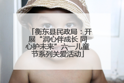 衡东县民政局：开展“润心伴成长 同心护未来”六一儿童节系列关爱活动