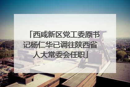 西咸新区党工委原书记杨仁华已调往陕西省人大常委会任职