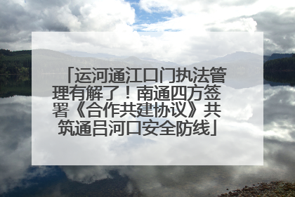 运河通江口门执法管理有解了！南通四方签署《合作共建协议》共筑通吕河口安全防线