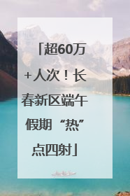 超60万+人次！长春新区端午假期“热”点四射