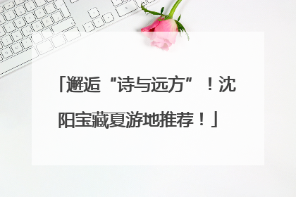 邂逅“诗与远方”！沈阳宝藏夏游地推荐！
