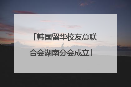 韩国留华校友总联合会湖南分会成立
