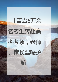 青岛5万余名考生奔赴高考考场，老师、家长温暖护航