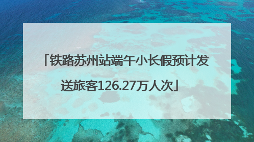 铁路苏州站端午小长假预计发送旅客126.27万人次
