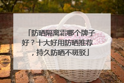 防晒隔离霜哪个牌子好？十大好用防晒推荐，持久防晒不斑驳