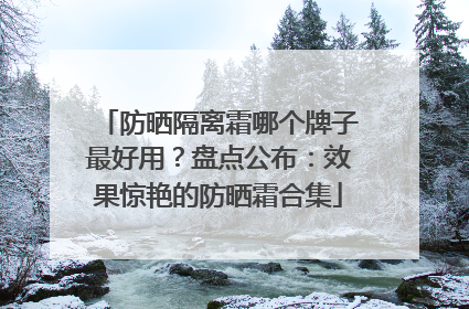 防晒隔离霜哪个牌子最好用？盘点公布：效果惊艳的防晒霜合集