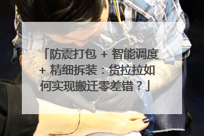 防震打包 + 智能调度 + 精细拆装：货拉拉如何实现搬迁零差错？