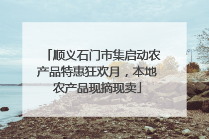 顺义石门市集启动农产品特惠狂欢月，本地农产品现摘现卖