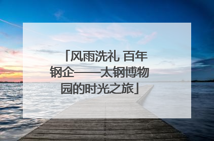 风雨洗礼 百年钢企——太钢博物园的时光之旅