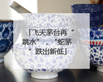 飞天茅台再“跳水”，“蛇茅”跌出新低