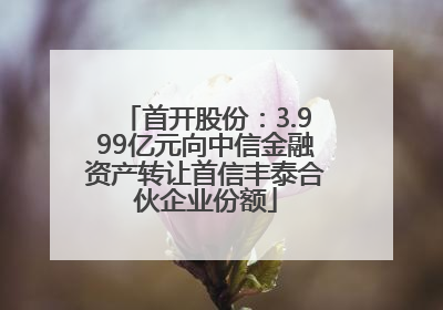 首开股份：3.999亿元向中信金融资产转让首信丰泰合伙企业份额