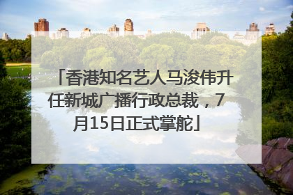 香港知名艺人马浚伟升任新城广播行政总裁，7月15日正式掌舵