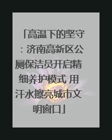 高温下的坚守：济南高新区公厕保洁员开启精细养护模式 用汗水擦亮城市文明窗口