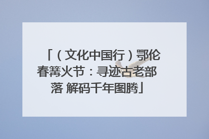 （文化中国行）鄂伦春篝火节：寻迹古老部落 解码千年图腾