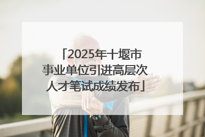2025年十堰市事业单位引进高层次人才笔试成绩发布
