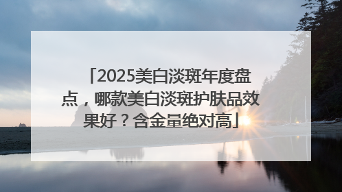 2025美白淡斑年度盘点，哪款美白淡斑护肤品效果好？含金量绝对高