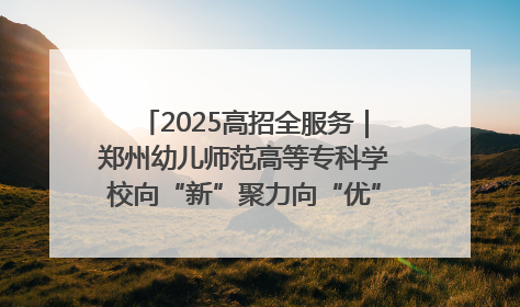 2025高招全服务｜郑州幼儿师范高等专科学校向“新”聚力向“优”提质 努力打造特色鲜明的高水平师范院校