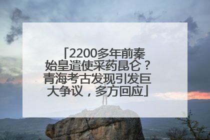 2200多年前秦始皇遣使采药昆仑？青海考古发现引发巨大争议，多方回应