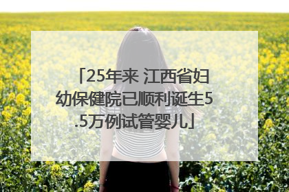 25年来 江西省妇幼保健院已顺利诞生5.5万例试管婴儿