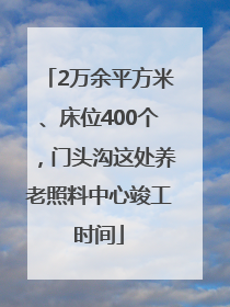2万余平方米、床位400个，门头沟这处养老照料中心竣工时间