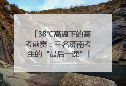 38℃高温下的高考前奏：三名济南考生的“最后一课”