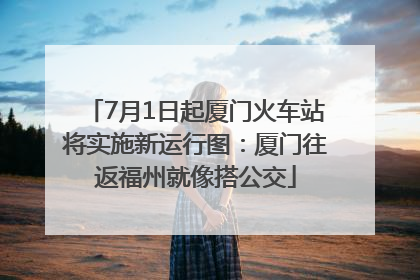 7月1日起厦门火车站将实施新运行图：厦门往返福州就像搭公交
