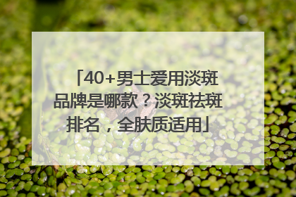 40+男士爱用淡斑品牌是哪款？淡斑祛斑排名，全肤质适用