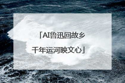 AI鲁迅回故乡千年运河映文心